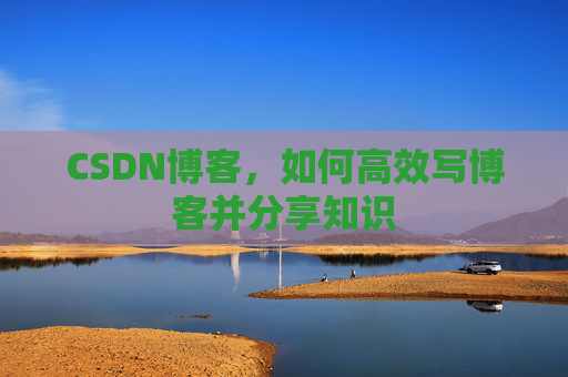 CSDN博客,如何高效写博客并分享知识 CSDN博客,如何高效写博客并分享知识